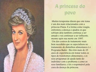 Muitos terapeutas dizem que este tema
é um dos mais relacionados com a
princesa Diana. E a forma como reagiu,
enfrentou a doença e ajudou os que
sofriam dela também continua a ser
amado e vai continuar a ser influente,
mesmo após sua morte em 1997.
Um dos centros de tratamento mais
bem sucedidos que se especializou no
tratamento de distúrbios alimentares é o
Programa Rader. Eles têm mais de 25
anos de experiência em tratar todos os
tipos de transtornos alimentares, e os
seus programas de ajuda tanto do
indivíduo com o problema e como os
seus familiares, e foi o responsável pela
cura da doença da princesa.
 