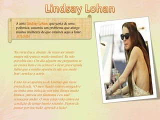 "Eu vivia fraca, doente. Às vezes ser muito
magra não parece muito saudável. Eu não
percebia isso. Um dia alguém me perguntou se
eu estava bem e eu comecei a ficar preocupada.
Sabia que a minha aparência não era muito
boa", revelou a actriz.
E não foi só aparência de Lindsay que ficou
prejudicada. “O meu fígado estava estragado e
eu tinha uma infecção nos rins. Estava muito
branca, parecia um fantasma e eu mal
conseguia andar. O meu corpo não estava na
condição de tomar banho sozinho. Depois de
passar por isso tudo, aprendi a lição".
A atriz Lindsay Lohan, que gosta de uma
polémica, assumiu um problema que atinge
muitas mulheres de que estamos aqui a falar:
BULIMIA
 