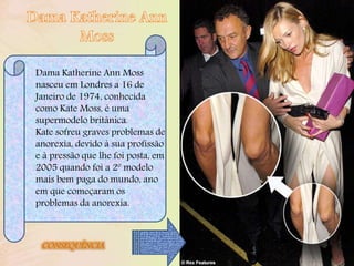 Dama Katherine Ann Moss
nasceu em Londres a 16 de
Janeiro de 1974, conhecida
como Kate Moss, é uma
supermodelo britânica.
Kate sofreu graves problemas de
anorexia, devido à sua profissão
e à pressão que lhe foi posta, em
2005 quando foi a 2º modelo
mais bem paga do mundo, ano
em que começaram os
problemas da anorexia.
CONSEQUÊNCIA
 