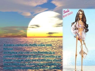 A marca conhecida Barbie criou uma
boneca
anoréctica, não com o fundamento de a
comercializar, mas de alertar as pessoas e as
jovens crianças, visto que a estatística afirma
que a maior parte das raparigas anorécticas,
começam esse processo aos 7 anos de idade.
 
