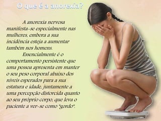 A anorexia nervosa
manifesta-se especialmente nas
mulheres, embora a sua
incidência esteja a aumentar
também nos homens.
Essencialmente é o
comportamento persistente que
uma pessoa apresenta em manter
o seu peso corporal abaixo dos
níveis esperados para a sua
estatura e idade, juntamente a
uma percepção distorcida quanto
ao seu próprio corpo, que leva o
paciente a ver-se como "gordo".
 