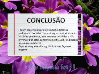 Foi um prazer realizar este trabalho, ficamos
realmente chocadas com as imagens que vimos e as
histórias que lemos, mas estamos decididas a não
enverdar por estes caminhos e a dissuadir as pessoas
que o queiram fazer.
Esperamos que tenham gostado e que façam o
mesmo.
 
