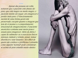 Apesar das pessoas em volta
notarem que o paciente está abaixo do
peso, que está magro ou muito magro, o
paciente insiste em negar, em emagrecer e
perder mais peso. O funcionamento
mental de uma forma geral está
preservado, excepto quanto a imagem que
tem de si mesmo e o comportamento
irracional de emagrecimento. O paciente
anoréctico costuma usar meios pouco
usuais para emagrecer. Além da dieta é
capaz de submeter-se a exercícios físicos
intensos, induzir o vómito, jejuar, tomar
diuréticos e usar laxantes. Aos olhos de
quem não conhece o problema é estranho
como alguém "normal" pode considerar-
se acima do peso estando muito abaixo.
 