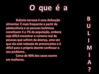 B
U
L
I
M
i
A
?
O que é a
Bulimia nervosa é uma disfunção
alimentar. É mais frequente a partir da
adolescência e as pessoas bulimicas
constituem 3 a 7% da população, embora
seja difícil encontrar o número real de
pessoas que sofrem da doença, uma vez
que ela está rodeada de preconceitos e é
difícil para o próprio doente confessar o
seu problema.
Cerca de 90% dos casos ocorre
em mulheres.
 