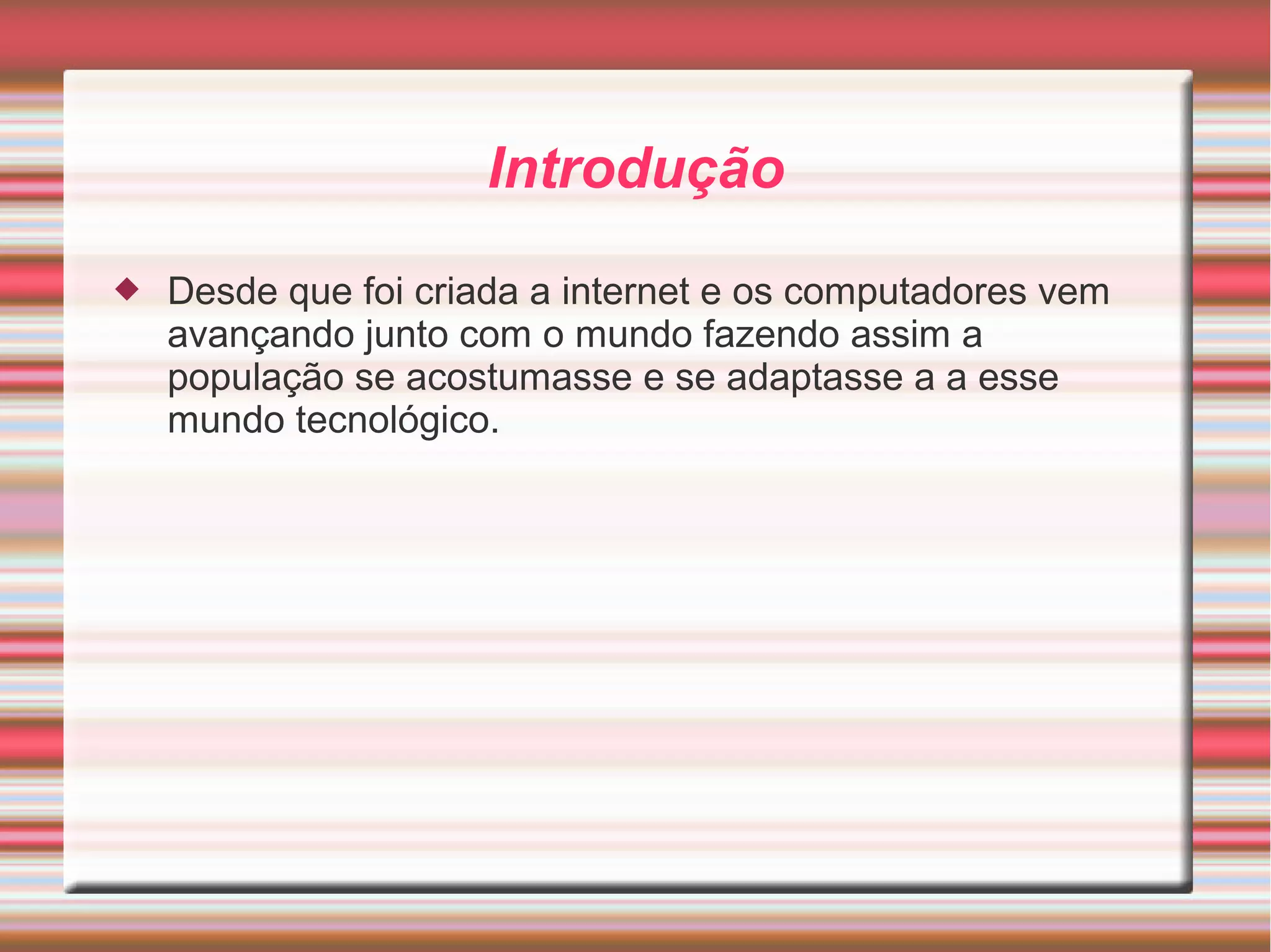 Introdução 
 Desde que foi criada a internet e os computadores vem 
avançando junto com o mundo fazendo assim a 
população se acostumasse e se adaptasse a a esse 
mundo tecnológico. 
 