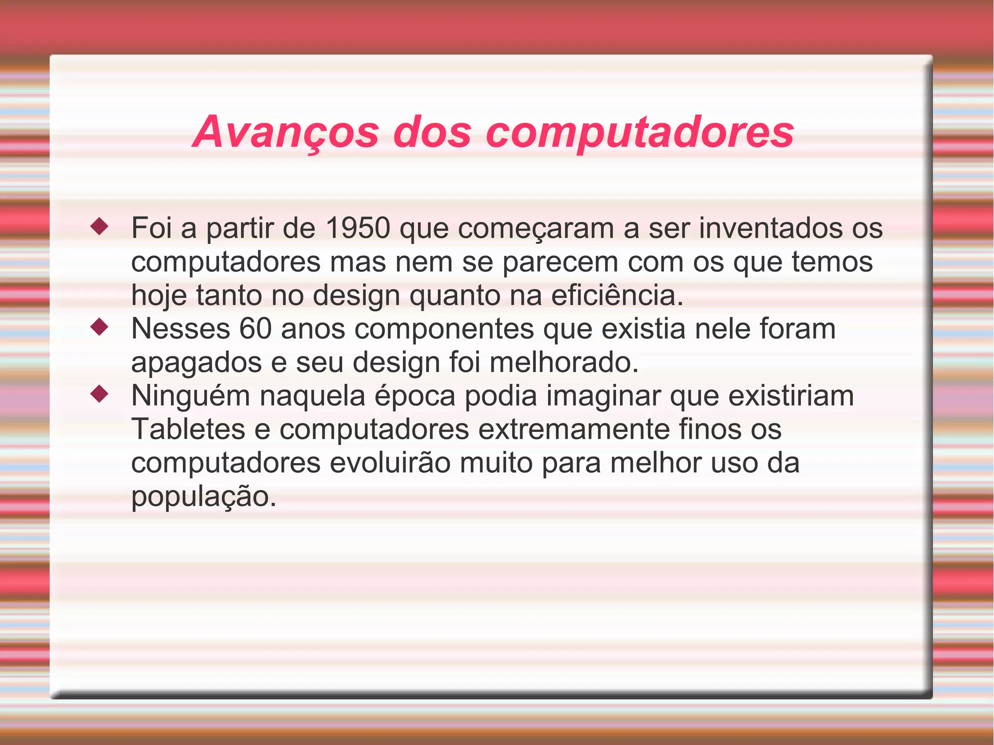Avanços dos computadores 
 Foi a partir de 1950 que começaram a ser inventados os 
computadores mas nem se parecem com os que temos 
hoje tanto no design quanto na eficiência. 
 Nesses 60 anos componentes que existia nele foram 
apagados e seu design foi melhorado. 
 Ninguém naquela época podia imaginar que existiriam 
Tabletes e computadores extremamente finos os 
computadores evoluirão muito para melhor uso da 
população. 
 