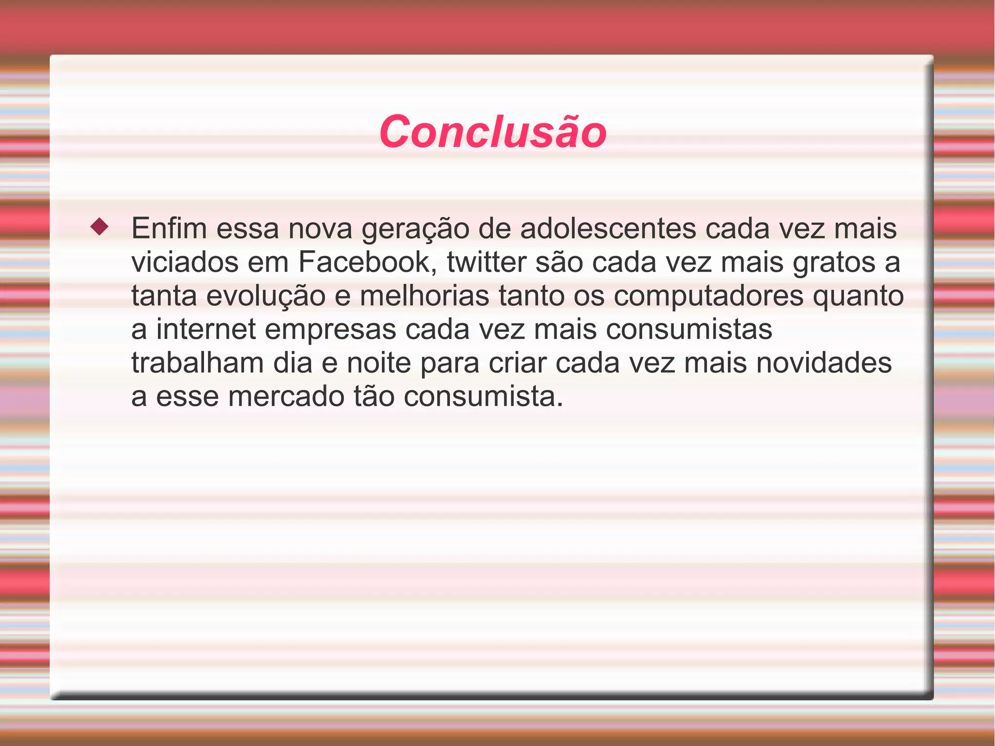 Conclusão 
 Enfim essa nova geração de adolescentes cada vez mais 
viciados em Facebook, twitter são cada vez mais gratos a 
tanta evolução e melhorias tanto os computadores quanto 
a internet empresas cada vez mais consumistas 
trabalham dia e noite para criar cada vez mais novidades 
a esse mercado tão consumista. 
 