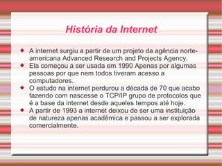 História da Internet 
 A internet surgiu a partir de um projeto da agência norte-americana 
Advanced Research and Projects Agency. 
 Ela começou a ser usada em 1990 Apenas por algumas 
pessoas por que nem todos tiveram acesso a 
computadores. 
 O estudo na internet perdurou a década de 70 que acabo 
fazendo com nascesse o TCP/IP grupo de protocolos que 
é a base da internet desde aqueles tempos até hoje. 
 A partir de 1993 a internet deixou de ser uma instituição 
de natureza apenas acadêmica e passou a ser explorada 
comercialmente. 
 