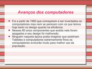 Avanços dos computadores 
 Foi a partir de 1950 que começaram a ser inventados os 
computadores mas nem se parecem com os que temos 
hoje tanto no design quanto na eficiência. 
 Nesses 60 anos componentes que existia nele foram 
apagados e seu design foi melhorado. 
 Ninguém naquela época podia imaginar que existiriam 
Tabletes e computadores extremamente finos os 
computadores evoluirão muito para melhor uso da 
população. 
 