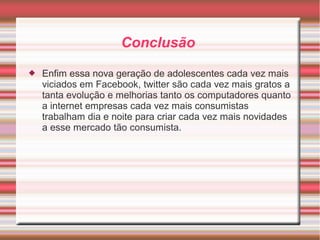Conclusão 
 Enfim essa nova geração de adolescentes cada vez mais 
viciados em Facebook, twitter são cada vez mais gratos a 
tanta evolução e melhorias tanto os computadores quanto 
a internet empresas cada vez mais consumistas 
trabalham dia e noite para criar cada vez mais novidades 
a esse mercado tão consumista. 

