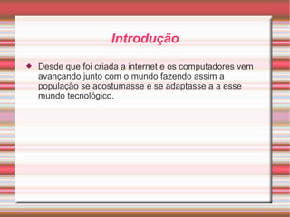 Introdução 
 Desde que foi criada a internet e os computadores vem 
avançando junto com o mundo fazendo assim a 
população se acostumasse e se adaptasse a a esse 
mundo tecnológico. 
 