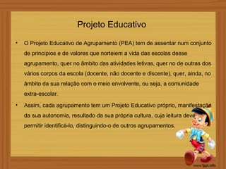 Projeto Educativo
•   O Projeto Educativo de Agrupamento (PEA) tem de assentar num conjunto
    de princípios e de valores que norteiem a vida das escolas desse
    agrupamento, quer no âmbito das atividades letivas, quer no de outras dos
    vários corpos da escola (docente, não docente e discente), quer, ainda, no
    âmbito da sua relação com o meio envolvente, ou seja, a comunidade
    extra-escolar.
•   Assim, cada agrupamento tem um Projeto Educativo próprio, manifestação
    da sua autonomia, resultado da sua própria cultura, cuja leitura deve
    permitir identificá-lo, distinguindo-o de outros agrupamentos.
 