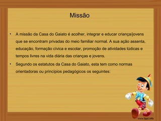 Missão

•   A missão da Casa do Gaiato é acolher, integrar e educar criança/jovens
    que se encontram privadas do meio familiar normal. A sua ação assenta,
    educação, formação cívica e escolar, promoção de atividades lúdicas e
    tempos livres na vida diária das crianças e jovens.
•   Segundo os estatutos da Casa do Gaiato, esta tem como normas
    orientadoras ou princípios pedagógicos os seguintes:
 