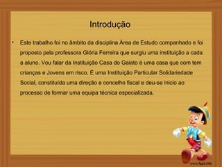 Introdução
•   Este trabalho foi no âmbito da disciplina Área de Estudo companhado e foi
    proposto pela professora Glória Ferreira que surgiu uma instituição a cada
    a aluno. Vou falar da Instituição Casa do Gaiato é uma casa que com tem
    crianças e Jovens em risco. È uma Instituição Particular Solidariedade
    Social, constituída uma direção e concelho fiscal e deu-se inicio ao
    processo de formar uma equipa técnica especializada.
 