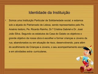Identidade da Instituição
•   Somos uma Instituição Particular de Solidariedade social, e estamos
    sob a alçada do Patriarcado de Lisboa, sendo representados pelo Pe.
    Arsénio Isidoro, Pe. Ricardo Rainho, Dr.ª Cristina Gabriel e Dr. José
    João Silva. Segundo os estatutos da Casa do Gaiato os objetivos o
    grande objetivo da nossa obra é escolher e formar crianças e Jovens da
    rua, abandonados ou em situação de risco, desenvolvendo, para além
    do acolhimento de Crianças e Jovens, o seu acompanhamento escolar
    e em atividades extra- curriculares.
 