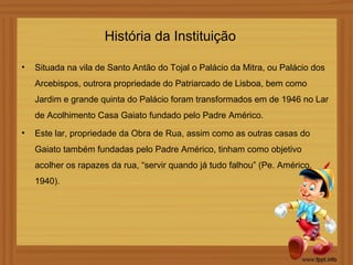 História da Instituição

•   Situada na vila de Santo Antão do Tojal o Palácio da Mitra, ou Palácio dos
    Arcebispos, outrora propriedade do Patriarcado de Lisboa, bem como
    Jardim e grande quinta do Palácio foram transformados em de 1946 no Lar
    de Acolhimento Casa Gaiato fundado pelo Padre Américo.
•   Este lar, propriedade da Obra de Rua, assim como as outras casas do
    Gaiato também fundadas pelo Padre Américo, tinham como objetivo
    acolher os rapazes da rua, “servir quando já tudo falhou” (Pe. Américo,
    1940).
 