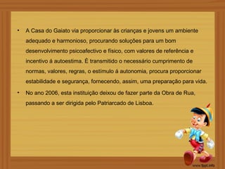 •   A Casa do Gaiato via proporcionar às crianças e jovens um ambiente
    adequado e harmonioso, procurando soluções para um bom
    desenvolvimento psicoafectivo e físico, com valores de referência e
    incentivo á autoestima. È transmitido o necessário cumprimento de
    normas, valores, regras, o estímulo á autonomia, procura proporcionar
    estabilidade e segurança, fornecendo, assim, uma preparação para vida.
•   No ano 2006, esta instituição deixou de fazer parte da Obra de Rua,
    passando a ser dirigida pelo Patriarcado de Lisboa.
 