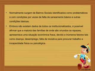 •   Normalmente surgem de Bairros Sociais identificados como problemáticos
    e com condições por vezes de falta de saneamento básico e outras
    condições básicas.
•   Embora não existam dados de todos os institucionalizados, é possível
    afirmar que a maioria das famílias de onde são oriundos os rapazes,
    apresentava uma situação económica fraca, devido a inúmeros fatores tais
    como doença, desemprego, falta de iniciativa para procurar trabalho e
    incapacidade física ou psicológica.
 