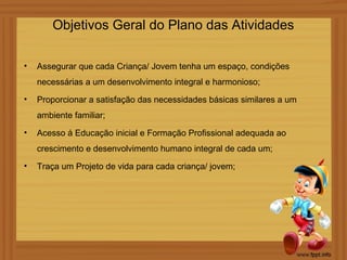 Objetivos Geral do Plano das Atividades

•   Assegurar que cada Criança/ Jovem tenha um espaço, condições
    necessárias a um desenvolvimento integral e harmonioso;
•   Proporcionar a satisfação das necessidades básicas similares a um
    ambiente familiar;

•   Acesso á Educação inicial e Formação Profissional adequada ao
    crescimento e desenvolvimento humano integral de cada um;
•   Traça um Projeto de vida para cada criança/ jovem;
 