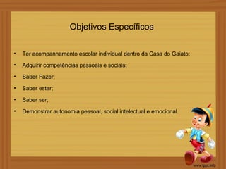 Objetivos Específicos

•   Ter acompanhamento escolar individual dentro da Casa do Gaiato;
•   Adquirir competências pessoais e sociais;
•   Saber Fazer;
•   Saber estar;
•   Saber ser;
•   Demonstrar autonomia pessoal, social intelectual e emocional.
 