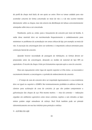 10
do perfil da chapa steel deck, de um apoio ao outro. Deve-se tomar cuidado para não
acumular concreto de forma concretada no meio do vão e o de não ocorrer trânsito
diretamente sobre as chapas, mas sim através da distribuição de tabuas convenientemente
arranjadas sobre área a ser concretada.
Finalmente, parte-se, então, para o lançamento do concreto por meio de bomba. A
saída desse material deve ser movimentada frequentemente e cuidadosamente para
minimizar os problemas de acomodação em zonas críticas da laje, por exemplo, no meio do
vão. A execução da concretagem deve ser uniforme e é importante colocar arremates para
contenção lateral do concreto.
Quando houver necessidade de passagem de tubulações, as formas devem ser
preparadas antes da concretagem, deixando--se moldes de material do tipo EPS ou
equivalente. O recorte da chapa é feito por ferramentas especiais após a cura do concreto.
Para um espaçamento entre vigas de suporte superior a 2,5m, torna--se necessário o
escoramento durante a concretagem e o período de endurecimento do concreto.
‹ O tempo de cura do concreto deve ser respeitado rigorosamente e a sua resistência
deve ser igual ou superior a 20MPA. São terminantemente proibidos os aditivos à base de
cloretos para aceleração de cura do concreto, já que eles podem comprometer a
galvanização das chapas de aço. Pelo mesmo motivo: –– risco de corrosão –– indicações
erguidas em ambientes agressivos como áreas costeiras, sujeitas a sais clorados, as lajes
mistas podem exigir armaduras de reforço. Steel Deck também pode ser pintado
eletrostaticamente em sua face inferior para proteção e estética
9 - ALTURA DA LAJE
 