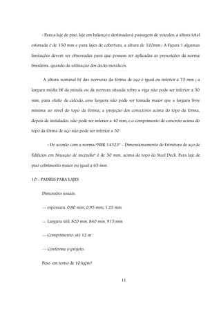 11
‹ Para a laje de piso, laje em balanço e destinadas à passagem de veículos, a altura total
estimada é de 150 mm e para lajes de cobertura, a altura de 120mm.‹ A Figura 1 algumas
limitações devem ser observadas para que possam ser aplicadas as prescrições da norma
brasileira, quando da utilização dos decks metálicos,
A altura nominal hf das nervuras da fôrma de aço é igual ou inferior a 75 mm ; a
largura média bF da mísula ou da nervura situada sobre a viga não pode ser inferior a 50
mm, para efeito de cálculo, essa largura não pode ser tomada maior que a largura livre
mínima ao nível do topo da fôrma; a projeção dos conectores acima do topo da fôrma,
depois de instalados, não pode ser inferior a 40 mm; e o comprimento de concreto acima do
topo da fôrma de aço não pode ser inferior a 50
‹ De acordo com a norma “NBR 14323” - Dimensionamento de Estrutura de aço de
Edifícios em Situação de incêndio” é de 50 mm, acima do topo do Steel Deck. Para laje de
piso cobrimento maior ou igual a 65 mm.
10 - PAINÉIS PARA LAJES
Dimensões usuais:
-- espessura: 0,80 mm; 0,95 mm; 1,25 mm
-- Largura útil: 820 mm, 840 mm, 915 mm
-- Comprimento: até 12 m
–– Conforme o projeto:
Peso: em torno de 10 kg/m²
 