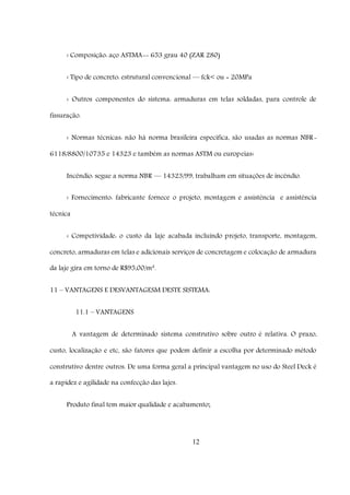 12
‹ Composição: aço ASTMA-- 653 grau 40 (ZAR 280)
‹ Tipo de concreto: estrutural convencional –– fck< ou = 20MPa
‹ Outros componentes do sistema: armaduras em telas soldadas, para controle de
fissuração.
‹ Normas técnicas: não há norma brasileira especifica, são usadas as normas NBR-
6118/8800/10735 e 14323 e também as normas ASTM ou europeias‹
Incêndio: segue a norma NBR –– 14323/99, trabalham em situações de incêndio.
‹ Fornecimento: fabricante fornece o projeto, montagem e assistência e assistência
técnica
‹ Competividade: o custo da laje acabada incluindo projeto, transporte, montagem,
concreto, armaduras em telas e adicionais serviços de concretagem e colocação de armadura
da laje gira em torno de R$95,00/m².
11 – VANTAGENS E DESVANTAGESM DESTE SISTEMA:
11.1 – VANTAGENS
A vantagem de determinado sistema construtivo sobre outro é relativa. O prazo,
custo, localização e etc, são fatores que podem definir a escolha por determinado método
construtivo dentre outros. De uma forma geral a principal vantagem no uso do Steel Deck é
a rapidez e agilidade na confecção das lajes.
Produto final tem maior qualidade e acabamento;
 