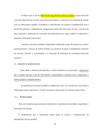 14
O ideal é que o uso do “Steel Deck” seja previsto ainda no projeto, já que nessa fase
é possível dimensionar os vãos, espessuras das chapas e o concreto a ser utilizado de acordo
com as sobrecargas exigidas. "Considerar a especificação em projeto é fundamental, pois o
Steel Deck propicia a utilização da configuração estrutural mista (aço da viga + concreto da
laje), impondo a utilização de conectores de cisalhamento nas vigas", explica o engenheiro e
projetista estrutural Carlos Freire
Atenção à execução também é importante, sobretudo no que diz respeito ao correto
posicionamento e fixação da fôrma metálica na estrutura de apoio, à distribuição uniforme
do concreto durante a concretagem e à colocação de arremates de contenção lateral do
concreto.
13 - PROJETO E FORNECEDOR
Para obter o máximo desempenho e evitar transtornos na execução, é importante
que o projeto preveja o uso do “Steel Deck” e compatibilize o produto com a arquitetura e
demais projetos complementares.
A especificação das lajes metálicas colaborantes deve ser evitada em casos onde as
sobrecargas sejam superiores a 3 t/m2 e em panos onde sejam necessários muitos furos.
13.1 - Fornecedor
Opte por empresas que possuam competência e experiência em projeto, engenharia e
montagem da solução.
É fundamental que o fornecedor tenha todos os ensaios e comprovações de
desempenho do seu produto.
 
