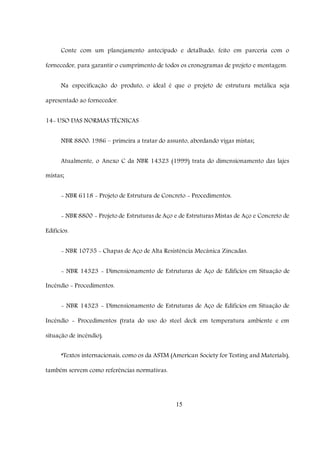 15
Conte com um planejamento antecipado e detalhado, feito em parceria com o
fornecedor, para garantir o cumprimento de todos os cronogramas de projeto e montagem.
Na especificação do produto, o ideal é que o projeto de estrutura metálica seja
apresentado ao fornecedor.
14- USO DAS NORMAS TÉCNICAS
NBR 8800: 1986 – primeira a tratar do assunto, abordando vigas mistas;
Atualmente, o Anexo C da NBR 14323 (1999) trata do dimensionamento das lajes
mistas;
- NBR 6118 - Projeto de Estrutura de Concreto - Procedimentos.
- NBR 8800 - Projeto de Estruturas de Aço e de Estruturas Mistas de Aço e Concreto de
Edifícios.
- NBR 10735 - Chapas de Aço de Alta Resistência Mecânica Zincadas.
- NBR 14323 - Dimensionamento de Estruturas de Aço de Edifícios em Situação de
Incêndio - Procedimentos.
- NBR 14323 - Dimensionamento de Estruturas de Aço de Edifícios em Situação de
Incêndio - Procedimentos (trata do uso do steel deck em temperatura ambiente e em
situação de incêndio).
*Textos internacionais, como os da ASTM (American Society for Testing and Materials),
também servem como referências normativas.
 