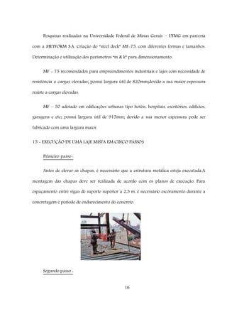 16
Pesquisas realizadas na Universidade Federal de Minas Gerais – UFMG em parceria
com a METFORM S.A. Criação do “steel deck” MF-75, com diferentes formas e tamanhos.
Determinação e utilização dos parâmetros “m & k” para dimensionamento.
MF - 75 recomendados para empreendimentos industriais e lajes com necessidade de
resistência a cargas elevadas; possui largura útil de 820mm;devido a sua maior espessura
resiste a cargas elevadas.
MF – 50 adotado em edificações urbanas tipo hotéis, hospitais, escritórios, edifícios,
garagens e etc; possui largura útil de 915mm; devido a sua menor espessura pode ser
fabricado com uma largura maior.
15 - EXECUÇÃO DE UMA LAJE MISTA EM CINCO PASSOS
Primeiro passo :
Antes de elevar as chapas, é necessário que a estrutura metálica esteja executada.A
montagem das chapas deve ser realizada de acordo com os planos de execução. Para
espaçamento entre vigas de suporte superior a 2,5 m, é necessário escoramento durante a
concretagem e período de endurecimento do concreto.
Segundo passo :
 