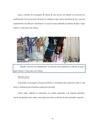 17
Após o término da montagem da fôrma de aço, devem ser fixados os conectores de
cisalhamento. Esses conectores deverão ser soldados à viga, através da fôrma de aço, com um
equipamento de solda por eletrofusão. O conector mais utilizado no sistema de lajes e vigas
mistas é o tipo pino com cabeça.
Detalhe conector de cisalhamento: O conector mais utilizado no sistema de lajes e
vigas mistas é o tipo pino com cabeça
Terceiro passo:
Concluídas a montagem, a fixação da fôrma e a instalação dos conectores, pode-se dar
início à instalação das armaduras adicionais das lajes.
Como regra, utilizam-se armaduras em malha quadrada e de pequeno diâmetro,
exceto em grandes vãos, onde é necessário proceder ao cálculo de uma armadura superior.
 