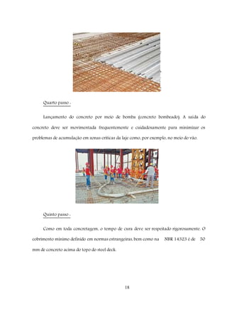 18
Quarto passo :
Lançamento do concreto por meio de bomba (concreto bombeado). A saída do
concreto deve ser movimentada frequentemente e cuidadosamente para minimizar os
problemas de acumulação em zonas críticas da laje como, por exemplo, no meio do vão.
Quinto passo :
Como em toda concretagem, o tempo de cura deve ser respeitado rigorosamente. O
cobrimento mínimo definido em normas estrangeiras, bem como na NBR 14323 é de 50
mm de concreto acima do topo do steel deck.
 