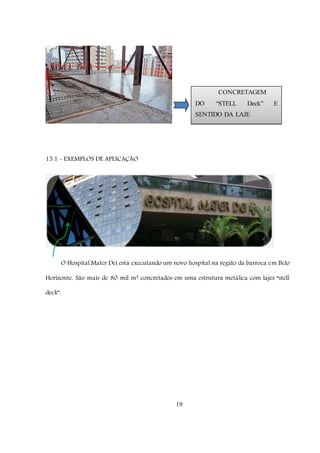 19
15.1 - EXEMPLOS DE APLICAÇÃO
O Hospital Mater Dei está executando um novo hospital na região da barroca em Belo
Horizonte. São mais de 80 mil m² concretados em uma estrutura metálica com lajes “stell
deck”.
CONCRETAGEM
DO “STELL Deck” E
SENTIDO DA LAJE
 