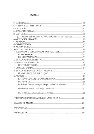 2
INDICE
01-INTRODUÇÃO................................................................................................................ 03
02-HISTÓRIA DO “STEEL DECK”.....................................................................................03
03-DEFINIÇÃO......................................................................................................................04
04–CARACTERÍSTICAS.......................................................................................................05
05-VANTAGENS....................................................................................................................05
5.1-VANTAGENS NOUSO DO AÇO E DO SISTEMA STEEL DECK...................06
06-MONTAGEM E FIXAÇÃO................................................................................................06
07-AMADURA.........................................................................................................................07
08-CONCRETAGGEM............................................................................................................07
09-ALTURA DA LAJE............................................................................................................08
10-PAINEIS PARA LAJE........................................................................................................08
11-VANTAGENS E DESVANTAGENS DO STEEL DECK.................................................09
11.1-VANTAGENS........................................................................................................09
11.2-DESVANTAGENS...............................................................................................09
12-EXECUÇÃO DE LAJE MISTA.......................................................................................09
13-PROJETOEFORNECEDOR.............................................................................................10
13.1-FORNECEDORES................................................................................................10
14-USOSDASNORMAS........................................................................................................10
15-EXECUÇÃO DE UMA LAJE EM 5 PASSOS................................................................11
15.1-EXEMPLOS DE APLICAÇÃO.........................................................................13
16-ANEXOS.............................................................................................................................18
16.1-REVISTA COSNTRUÇÃO E MERCADO.........................................................18
16.2-REVISTA AU.........................................................................................................21
16.3-Steel Deck é solução limpa, veloz e silenciosa.............................24
16.4- Giro na mídia : tecnologia construtiva............................................................25
16.5-OBRA : Hospital Sírio LibanêsSÃO PAULO....................................................................................25
17-REVISTA EQUIPE DE OBRA (Edição 59–MAIO DE 2013)............................................................27
18-ANEXO DE IMAGENS.................................................................................................................................29
19-CONCLUSÃO.................................................................................................................................................31
20-BILIOGRAFIA.................................................................................................................................................33
 