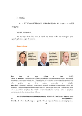 29
16 – ANEXOS
16.1 – REVISTA COSNTRUÇÃO E MERCADO(Edição 108 –JUNHO DE 2010)-EDT.
PINI WEB
Mercado em formação
Uso de lajes steel deck ainda é restrito no Brasil; confira as orientações para
especificação e execução do sistema.
Mesa-redonda
Que tipo de obra utiliza o steel deck?
Edson de Miranda - O espectro de obras é grande e varia desde shoppings centers, aeroportos,
mezaninos, passarelas, entre outras. O uso do produto é bastante diversificado e é condicionado
pelo projeto, que deve nascer prevendo a solução.
Ivan Lippi - O uso do steel deck depende do tamanho do vão entre as vigas previstas nos
desenhos. Também é importante saber se a estrutura será ou não escorada. Essa decisão deve
ser do engenheiro projetista. Os métodos construtivos são importantes e cabe ao projetista
orientar o construtor como montar o sistema.
Que informações o cliente deve apresentar na hora de especificar o produto junto
aos fornecedores?
Miranda - O volume de informações é grande. O ideal é que tenhamos acesso ao projeto de
 