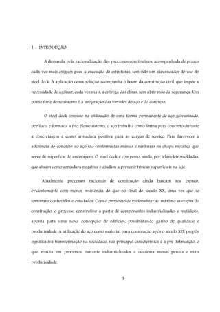 3
1 - INTRODUÇÃO
A demanda pela racionalização dos processos construtivos, acompanhada de prazos
cada vez mais exíguos para a execução de estruturas, tem sido um alavancador do uso do
steel deck. A aplicação dessa solução acompanha o boom da construção civil, que impõe a
necessidade de agilizar, cada vez mais, a entrega das obras, sem abrir mão da segurança. Um
ponto forte desse sistema é a integração das virtudes do aço e do concreto.
O steel deck consiste na utilização de uma fôrma permanente de aço galvanizado,
perfilada e formada a frio. Nesse sistema, o aço trabalha como fôrma para concreto durante
a concretagem e como armadura positiva para as cargas de serviço. Para favorecer a
aderência do concreto ao aço são conformadas massas e ranhuras na chapa metálica que
serve de superfície de ancoragem. O steel deck é composto, ainda, por telas eletrossoldadas,
que atuam como armadura negativa e ajudam a prevenir trincas superficiais na laje.
Atualmente processos racionais de construção ainda buscam seu espaço,
evidentemente com menor resistência do que no final do século XX, uma vez que se
tornaram conhecidos e estudados. Com o propósito de racionalizar ao máximo as etapas de
construção, o processo construtivo a partir de componentes industrializados e metálicos,
aponta para uma nova concepção de edifícios, possibilitando ganho de qualidade e
produtividade. A utilização do aço como material para construção após o século XIX propôs
significativa transformação na sociedade, sua principal característica é a pré-fabricação, o
que resulta em processos bastante industrializados e ocasiona menos perdas e mais
produtividade.
 