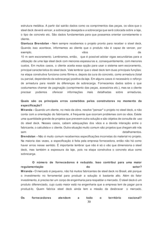 30
estrutura metálica. A partir daí sairão dados como os comprimentos das peças, os vãos que o
steel deck deverá vencer, a sobrecarga desejada e a sobrecarga que será colocada sobre a laje,
o tipo de concreto etc. São dados fundamentais para que possamos orientar corretamente o
cliente.
Gianluca Brendolan - Nem sempre recebemos o projeto pronto para receber o steel deck.
Quando isso acontece, informamos ao cliente que o produto não é capaz de vencer, por
exemplo, vãos de
10 m sem escoramento. Lembramos, então, que é possível adotar vigas secundárias para a
utilização de uma laje steel deck com menores espessuras e, consequentemente, com menores
custos. Em muitos casos, o cliente aceita essa opção para usar o sistema sem escoramento,
principal característica do steel deck. Vale lembrar que o steel deck tem duas principais funções:
na etapa construtiva funciona como fôrma e, depois da cura do concreto, como armadura (total
ou parcial, dependendo da sobrecarga) positiva da laje. Em alguns casos é necessário o reforço
de armadura para resistir às diferenças de sobrecarga. Fornecemos dados sobre o que
costumamos chamar de paginação (comprimento das peças, acessórios etc.), mas se o cliente
precisar podemos oferecer informações mais detalhadas sobre armaduras.
Quais são os principais erros cometidos pelos construtores no momento da
especificação?
Miranda - Quando um cliente, no meio da obra, resolve "pensar" o projeto no steel deck, e não
conta com a orientação do fabricante, é frequente que ocorram problemas com os vãos. Existe
uma quantidade grande de projetos que preveem outra solução e são objetos de consulta de uso
do steel deck. Nesses casos, cabem adequações dos vãos e a devida interação entre o
fabricante, o calculista e o cliente. Outra situação muito comum são projetos que chegam até nós
sem detalhamentos.
Brendolan - Não é muito comum recebermos especificações incorretas do material no projeto.
Na maioria das vezes, a especificação é feita pela empresa fornecedora, então não há como
haver erros nesse sentido. É importante lembrar que não é só o vão que dimensiona o steel
deck, mas também a espessura da laje, pois na etapa construtiva o concreto atua como
sobrecarga.
O número de fornecedores é reduzido. Isso contribui para uma maior
regulamentação do setor?
Miranda - O mercado é pequeno, não há muitos fabricantes de steel deck no Brasil, até porque
o investimento no ferramental para produzir a solução é bastante alto. Além do fator
investimento, é preciso ter um corpo de engenharia para respaldar o mercado. O steel deck é um
produto diferenciado, cujo custo maior está na engenharia que a empresa tem de pagar pa ra
produzi-lo. Quem fabrica steel deck ainda tem a missão de desbravar o mercado.
Os fornecedores atendem a todo o território nacional?
 
