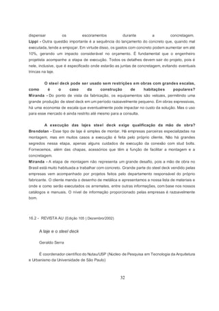 32
dispensar os escoramentos durante a concretagem.
Lippi - Outra questão importante é a sequência do lançamento do concreto que, quando mal
executada, tende a empoçar. Em virtude disso, os gastos com concreto podem aumentar em até
10%, gerando um impacto considerável no orçamento. É fundamental que o engenheiro
projetista acompanhe a etapa de execução. Todos os detalhes devem sair do projeto, pois é
nele, inclusive, que é especificado onde estarão as juntas de concretagem, evitando eventuais
trincas na laje.
O steel deck pode ser usado sem restrições em obras com grandes escalas,
como é o caso da construção de habitações populares?
Miranda - Do ponto de vista da fabricação, os equipamentos são velozes, permitindo uma
grande produção de steel deck em um período razoavelmente pequeno. Em obras expressivas,
há uma economia de escala que eventualmente pode impactar no custo da solução. Mas o uso
para esse mercado é ainda restrito até mesmo para a consulta.
A execução das lajes steel deck exige qualificação da mão de obra?
Brendolan - Esse tipo de laje é simples de montar. Há empresas parceiras especializadas na
montagem, mas em muitos casos a execução é feita pelo próprio cliente. Não há grandes
segredos nessa etapa, apenas alguns cuidados de execução da conexão com stud bolts.
Fornecemos, além das chapas, acessórios que têm a função de facilitar a montagem e a
concretagem.
Miranda - A etapa de montagem não representa um grande desafio, pois a mão de obra no
Brasil está muito habituada a trabalhar com concreto. Grande parte do steel deck vendido pelas
empresas vem acompanhado por projetos feitos pelo departamento responsável do próprio
fabricante. O cliente manda o desenho de metálica e apresentamos a nossa lista de materiais e
onde e como serão executados os arremates, entre outras informações, com base nos nossos
catálogos e manuais. O nível de informação proporcionado pelas empresas é razoavelmente
bom.
16.2 - REVISTA AU (Edição 105 | Dezembro/2002)
A laje e o steel deck
Geraldo Serra
É coordenador científico do Nutau/USP (Núcleo de Pesquisa em Tecnologia da Arquitetura
e Urbanismo da Universidade de São Paulo)
 