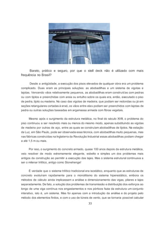 33
Barato, prático e seguro, por que o stell deck não é utilizado com mais
frequência no Brasil?
Desde a antigüidade, a execução dos pisos elevados de qualquer obra era um problema
complicado. Duas eram as principais soluções: as abobadilhas e um sistema de vigotas e
lajotas. Vencendo vãos relativamente pequenos, as abobadilhas eram construídas com pedras
ou com tijolos e preenchidas com areia ou entulho sobre os quais era, então, executado o piso
de pedra, tijolo ou madeira. No caso das vigotas de madeira, que podiam ser redondas ou já em
seções retangulares cortadas à enxó, os vãos entre elas podiam ser preenchidos com lajotas de
pedra ou outras soluções baseadas em argamassa armada com fibras vegetais.
Mesmo após o surgimento da estrutura metálica, no final do século XVIII, o problema do
piso continuou a ser resolvido mais ou menos do mesmo modo, apenas substituindo as vigotas
de madeira por outras de aço, entre as quais se construíam abobadilhas de tijolos. Na estação
da Luz, em São Paulo, pode ser observada essa técnica, com abobadilhas muito pequenas, mas
nas fábricas construídas na Inglaterra da Revolução Industrial essas abobadilhas podiam chegar
a até 1,5 m ou mais.
Por isso, o surgimento do concreto armado, quase 100 anos depois da estrutura metálica,
veio resolver de modo extremamente elegante, esbelto e simples um dos problemas mais
antigos da construção ao permitir a execução das lajes. Mas o sistema estrutural continuava a
ser o milenar trilítico, antigo como Stonehenge!
É verdade que o sistema trilítico tradicional era isostático, enquanto que as estruturas de
concreto evoluíram rapidamente para o monolitismo do sistema hiperestático, embora os
métodos de cálculo ainda implicassem a análise e dimensionamento das vigas, pilares e lajes
separadamente. De fato, a solução dos problemas de transmissão e distribuição dos esforços ao
longo de uma viga contínua nos engastamentos e nos pórticos fazia da estrutura um conjunto
interativo, isto é, um sistema. Mas foi apenas com a introdução da análise e do projeto pelo
método dos elementos finitos, e com o uso de túneis de vento, que se tornaria possível calcular
 