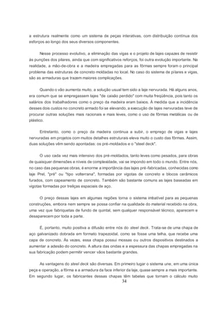 34
a estrutura realmente como um sistema de peças interativas, com distribuição contínua dos
esforços ao longo dos seus diversos componentes.
Nesse processo evolutivo, a eliminação das vigas e o projeto de lajes capazes de resistir
às punções dos pilares, ainda que com significativos reforços, foi outra evolução importante. Na
realidade, a mão-de-obra e a madeira empregadas para as fôrmas sempre foram o principal
problema das estruturas de concreto moldadas no local. No caso do sistema de pilares e vigas,
são as armaduras que trazem maiores complicações.
Quando o vão aumenta muito, a solução usual tem sido a laje nervurada. Há alguns anos,
era comum que se empregassem lajes "de caixão perdido" com muita freqüência, pois tanto os
salários dos trabalhadores como o preço da madeira eram baixos. À medida que a incidência
desses dois custos no concreto armado foi se elevando, a execução de lajes nervuradas teve de
procurar outras soluções mais racionais e mais leves, como o uso de fôrmas metálicas ou de
plástico.
Entretanto, como o preço da madeira continua a subir, o emprego de vigas e lajes
nervuradas em projetos com muitos detalhes estruturais eleva muito o custo das fôrmas. Assim,
duas soluções vêm sendo apontadas: os pré-moldados e o "steel deck".
O uso cada vez mais intensivo dos pré-moldados, tanto leves como pesados, para obras
de quaisquer dimensões e níveis de complexidade, vai se impondo em todo o mundo. Entre nós,
no caso das pequenas obras, é enorme a importância das lajes pré-fabricadas, conhecidas como
laje Prel, "pré" ou "tipo volterrana", formadas por vigotas de concreto e blocos cerâmicos
furados, com capeamento de concreto. Também são bastante comuns as lajes baseadas em
vigotas formadas por treliças espaciais de aço.
O preço dessas lajes em algumas regiões torna o sistema imbatível para as pequenas
construções, embora nem sempre se possa confiar na qualidade do material recebido na obra,
uma vez que fabriquetas de fundo de quintal, sem qualquer responsável técnico, aparecem e
desaparecem por toda a parte.
É, portanto, muito positiva a difusão entre nós do steel deck. Trata-se de uma chapa de
aço galvanizado dobrada em formato trapezoidal, como se fosse uma telha, que recebe uma
capa de concreto. Às vezes, essa chapa possui mossas ou outros dispositivos destinados a
aumentar a adesão do concreto. A altura das ondas e a espessura das chapas empregadas na
sua fabricação podem permitir vencer vãos bastante grandes.
As vantagens do steel deck são diversas. Em primeiro lugar o sistema une, em uma única
peça e operação, a fôrma e a armadura da face inferior da laje, quase sempre a mais importante.
Em segundo lugar, os fabricantes dessas chapas têm tabelas que tornam o cálculo muito
 