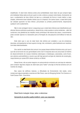 35
simplificado. O steel deck oferece ainda uma confiabilidade muito maior do que comprar lajes
pré-moldadas feitas sabe-se lá por quem e onde, embora a preços muito baixos. Acrescente-se
que o acabamento da face inferior da laje ou a colocação de forros é muito melhor e mais
simples, eliminando esse trabalho odioso que é o chapisco. Em certos casos, o steel deck pode
ser deixado aparente na face inferior, pré-pintado ou pintado posteriormente, dispensando
qualquer outro acabamento.
Não é uma vantagem menor a segurança que o steel deck oferece aos trabalhadores por
eliminar blocos cerâmicos quebrados e, dessa forma, evitar quedas e outros acidentes - além de
conformar uma plataforma de trabalho muito confortável. Na maioria dos casos, o escoramento
pode consistir apenas no necessário para a formação de uma pequena contraflexa no meio do
vão.
Está claro que o uso do steel deck não elimina por completo o uso de armaduras
discretas, principalmente na face superior da laje. Isto, entretanto, pode facilmente ser resolvido
com telas eletrossoldadas.
Ora, sendo os steel decks tão comuns nos países desenvolvidos há tantos anos, por que é
que não se tornaram de uso generalizado entre nós? A resposta deve ser procurada na história
do desenvolvimento de nossas indústrias siderúrgica e metalúrgica, associadas, como foram,
aos setores automobilístico e naval e que até hoje ignoram as lojas de materiais de construção,
responsáveis por quase 60% desse comércio no Brasil.
Dessa forma, não se pode imaginar um autoconstrutor entrando em uma loja de materiais
para comprar algumas chapas de steel deck para "bater" uma laje no final de semana com um
mutirão de amigos.
Nos casos de edifícios maiores, a dificuldade de fornecimento não existe, como
comprovam alguns exemplos recentes em São Paulo, caso do Shopping Center Frei Caneca e o
hotel Ceasar Park - Guarulhos.
16.3 –
Steel Deck é solução limpa, veloz e silenciosa
Aeroporto jk escolhe quality-metform para sua expansão
 