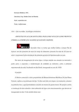 37
Estrutura Metálica: CPC
Calculista: Eng. Welder Silva de Miranda
Autor: superobra.com
Fonte: metformnews
16.4 – Giro na mídia : tecnologia construtiva
GRUPO PÃO DE ACUÇAR ADOTA STEEL DECK COMO SOLUÇÃO COMO PRODUTO
OTIMIZA A COSNTRUÇÃO ALIANDO QUALIDADE E RAPIDEZ.
Inovador. Esse é o termo que melhor define o Grupo Pão de
Açúcar, um dos pioneiros do setor de varejo de alimentos, presente há mais de 50 anos no
setor e responsável pela introdução da primeira geração de hipermercados no país.
Por meio da inauguração de novas lojas, o Grupo amplia sua atuação no mercado e
parte para a expansão e modernização de unidades já existentes, como o primeiro
supermercado da rede, localizado em São Paulo, inaugurado no ano de 1959.
O projeto
O diretor comercial e sócio-proprietário da Metasa Estruturas Metálicas, Dr José Eliseu
Verzoni, explica a reconstrução da loja. "A obra será feita em etapas e no momento, estamos
na primeira fase, a qual pretendemos concluir em menos de quatro meses. No projeto consta
a construção de dois subsolos e dois sobresolos de lojas com estacionamentos, que devem ser
inaugurados no dia 15 de outubro desse ano.
 