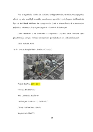 38
Para o engenheiro técnico da Metform, Rodrigo Monteiro, "a maior preocupação do
cliente era aliar qualidade e rapidez na reforma, o que só foi possível graças à utilização da
laje em Steel Deck Metform. As vantagens vão desde a alta qualidade de acabamento e
rapidez da construção, à redução dos gastos e facilidade de instalação.
Outro benefício a ser destacado é a segurança - o Steel Deck funciona como
plataforma de serviço e proteção aos operários que trabalham nos andares inferiores".
Fonte: metform News
16.5 – OBRA : Hospital Sírio LibanêsSÃO PAULO
Período da Obra: 2011-2014
Situação: Em Execução
Área Construída: 85000 m²
Localização: SAO PAULO / SÃO PAULO
Cliente: Hospital Sírio Libanês
Arquitetos: L+M GETS
 