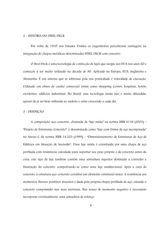 4
2 - HISTÓRIA DO STEEL DECK
Por volta de 1930 nos Estados Unidos os engenheiros perceberam vantagens na
integração de chapas metálicas denominadas STEEL DECK com concreto.
O Steel Deck é uma tecnologia de confecção de lajes que surgiu nos EUA nos anos 60 e
começou a ser muito utilizado na década de 80. Aplicado na Europa, EUA, Inglaterra e
Alemanha. É um sistema que se sobressai pela sua praticidade e velocidade de execução.
Utilizado em obras de cunho comercial assim como shopping Center, hospitais, hotéis,
escritórios, edifícios industriais. No Brasil, essa tecnologia ainda não é muito difundida,
apesar de já ser bem utilizada no sudeste e estar crescendo a cada dia.
3 - DEFINIÇÃO
A composição aço-concreto, chamada de “laje mista” na norma NBR 6118 (2003) –
“Projeto de Estruturas Concreto”, é denominada como “laje com fôrma de aço incorporada”
no Anexo C da norma NBR 14.323 (1999) - “Dimensionamento de Estruturas de Aço de
Edifícios em Situação de Incêndio”. Uma laje mista é constituída por uma chapa de aço
perfilada com resistência calculada para suportar seu peso próprio e do concreto antes da
cura, este tipo de laje também contém uma armadura superior destinada a controlar a
fissuração do concreto, comportando-se como uma laje unidirecional. Após a cura do
concreto, a estrutura aço-concreto constitui um elemento estrutural único. A resistência aos
momentos fletores positivos atuantes é dada pela própria chapa perfilada de aço, estando o
concreto comprimido nas suas nervuras. Nas zonas de momento negativo é necessário
incorporar eventualmente uma armadura de reforço.
 