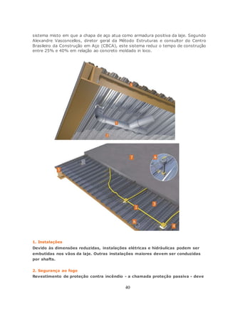 40
sistema misto em que a chapa de aço atua como armadura positiva da laje. Segundo
Alexandre Vasconcellos, diretor geral da Método Estruturas e consultor do Centro
Brasileiro da Construção em Aço (CBCA), este sistema reduz o tempo de construção
entre 25% e 40% em relação ao concreto moldado in loco.
1. Instalações
Devido às dimensões reduzidas, instalações elétricas e hidráulicas podem ser
embutidas nos vãos da laje. Outras instalações maiores devem ser conduzidas
por shafts.
2. Segurança ao fogo
Revestimento de proteção contra incêndio - a chamada proteção passiva - deve
 