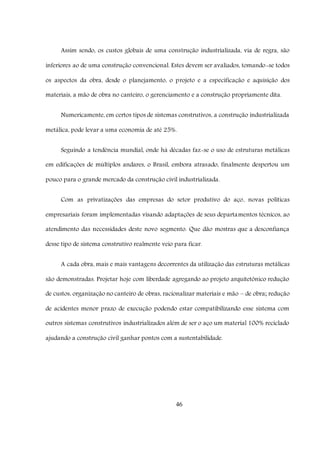 46
Assim sendo, os custos globais de uma construção industrializada, via de regra, são
inferiores ao de uma construção convencional. Estes devem ser avaliados, tomando-se todos
os aspectos da obra, desde o planejamento, o projeto e a especificação e aquisição dos
materiais, a mão de obra no canteiro, o gerenciamento e a construção propriamente dita.
Numericamente, em certos tipos de sistemas construtivos, a construção industrializada
metálica, pode levar a uma economia de até 25%.
Seguindo a tendência mundial, onde há décadas faz-se o uso de estruturas metálicas
em edificações de múltiplos andares, o Brasil, embora atrasado, finalmente despertou um
pouco para o grande mercado da construção civil industrializada.
Com as privatizações das empresas do setor produtivo do aço, novas políticas
empresariais foram implementadas visando adaptações de seus departamentos técnicos, ao
atendimento das necessidades deste novo segmento. Que dão mostras que a desconfiança
desse tipo de sistema construtivo realmente veio para ficar.
A cada obra, mais e mais vantagens decorrentes da utilização das estruturas metálicas
são demonstradas. Projetar hoje com liberdade agregando ao projeto arquitetônico redução
de custos, organização no canteiro de obras, racionalizar materiais e mão – de obra; redução
de acidentes menor prazo de execução podendo estar compatibilizando esse sistema com
outros sistemas construtivos industrializados além de ser o aço um material 100% reciclado
ajudando a construção civil ganhar pontos com a sustentabilidade.
 