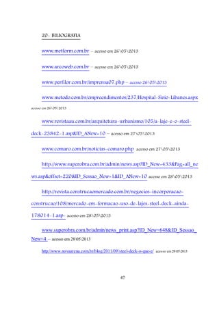 47
20- BILIOGRAFIA
www.metform.com.br – acesso em 26052013
www.arcoweb.com.br – acesso em 26052013
www.perfilor.com.br/imprensa07.php – acesso 26052013
www.metodo.com.br/empreendimentos/237/Hospital-Sirio-Libanes.aspx
acesso em 26052013
www.revistaau.com.br/arquitetura-urbanismo/105/a-laje-e-o-steel-
deck-23842-1.asp&ID_ANew=10 – acesso em 27052013
www.comaro.com.br/noticias-comaro.php acesso em 27052013
http://www.superobra.com.br/admin/news.asp?ID_New=433&Pag=all_ne
ws.asp&offset=220&ID_Sessao_New=1&ID_ANew=10 acesso em 28052013
http://revista.construcaomercado.com.br/negocios-incorporacao-
construcao/108/mercado-em-formacao-uso-de-lajes-steel-deck-ainda-
178014-1.asp- acesso em 28052013
www.superobra.com.br/admin/news_print.asp?ID_New=648&ID_Sessao_
New=4 – acesso em 28052013
http://www.novaarena.com.br/blog/2011/09/steel-deck-o-que-e/ acesso em28052013
 