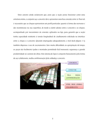 5
Estes autores ainda esclarecem que, para que a seção possa funcionar como uma
estrutura mista, o conjunto aço-concreto deve apresentar uma boa conexão entre si. Para tal,
é necessário que as chapas apresentem um perfil particular, quanto à forma das nervuras e
das reentrâncias na sua superfície, de modo a existir adesão entre o concreto e as chapas,
acompanhado por mecanismos de conexão, aplicados na laje, para garantir que a seção
tenha capacidade resistente à tensão longitudinal de cisalhamento solicitada na interface
entre a chapa e o concreto. Quando empregadas adequadamente, o steel deck (figura 1.1)
também dispensa o uso de escoramentos. Sem muita dificuldade ou apropriação de tempo,
as peças são facilmente içadas e montadas permitindo fácil manuseio, segurança e grande
produtividade no canteiro de obras. Este sistema de lajes é composto basicamente pela forma
de aço colaborante, malha antifissuração (tela soldada) e concreto.
CONCRETO
TELA SOLDA
(ANTIFISSURAÇÃO
)
STEEL DECK (FORMA
COLABORANTE)
CONECTOR
(PINO)
 