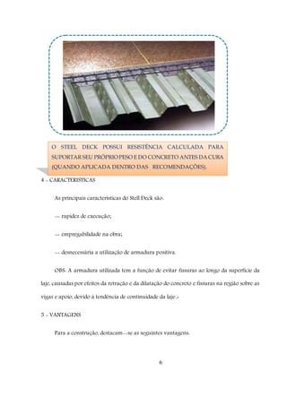 6
4 - CARACTERISTICAS
As principais características do Stell Deck são:
-- rapidez de execução;
-- empregabilidade na obra;
-- desnecessária a utilização de armadura positiva.
OBS: A armadura utilizada tem a função de evitar fissuras ao longo da superfície da
laje, causadas por efeitos da retração e da dilatação do concreto e fissuras na região sobre as
vigas e apoio, devido à tendência de continuidade da laje.-
5 - VANTAGENS
Para a construção, destacam--se as seguintes vantagens:
O STEEL DECK POSSUI RESISTÊNCIA CALCULADA PARA
SUPORTAR SEU PRÓPRIOPESO E DO CONCRETO ANTES DA CURA
(QUANDO APLICADA DENTRO DAS RECOMENDAÇÕES).
 