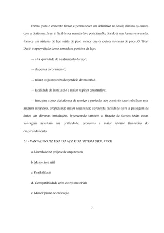 7
Fôrma para o concreto fresco e permanecer em definitivo no local; elimina os custos
com a desforma; leve, é fácil de ser manejado e posicionado; devido à sua forma nervurada,
fornece um sistema de laje mista de peso menor que os outros sistemas de pisos; O “Steel
Deck” é aproveitado como armadura positiva da laje;
-- alta qualidade de acabamento da laje;
-- dispensa escoramento;
-- reduz os gastos com desperdício de material;
-- facilidade de instalação e maior rapidez construtiva;
-- funciona como plataforma de serviço e proteção aos operários que trabalham nos
andares inferiores, propiciando maior segurança; apresenta facilidade para a passagem de
dutos das diversas instalações, favorecendo também a fixação de forros; todas essas
vantagens resultam em praticidade, economia e maior retorno financeiro do
empreendimento.
5.1- VANTAGENS NO USO DO AÇO E DO SISTEMA STEEL DECK
a. Liberdade no projeto de arquitetura
b. Maior área útil
c. Flexibilidade
d.. Compatibilidade com outros materiais
e. Menor prazo de execução
 